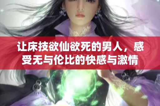 让床技欲仙欲死的男人，感受无与伦比的快感与激情