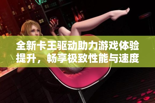 全新卡王驱动助力游戏体验提升，畅享极致性能与速度的完美结合