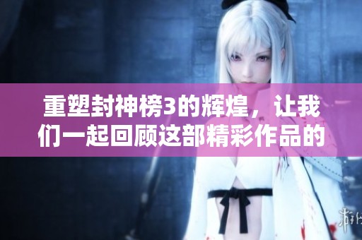 重塑封神榜3的辉煌，让我们一起回顾这部精彩作品的历史与影响