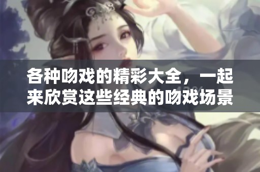各种吻戏的精彩大全，一起来欣赏这些经典的吻戏场景吧