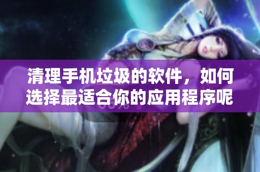 清理手机垃圾的软件，如何选择最适合你的应用程序呢