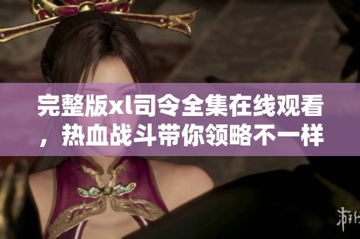 完整版xl司令全集在线观看，热血战斗带你领略不一样的剧情魅力
