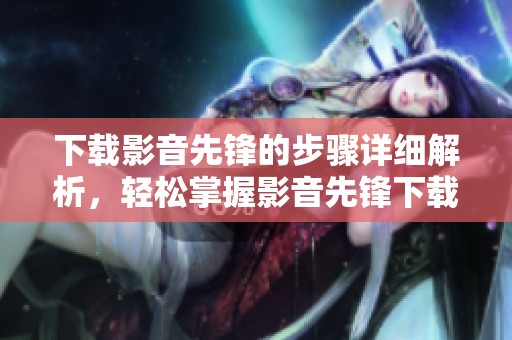 下载影音先锋的步骤详细解析，轻松掌握影音先锋下载的技巧与方法