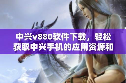 中兴v880软件下载，轻松获取中兴手机的应用资源和工具