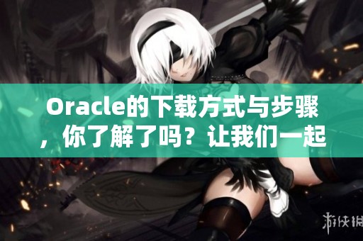 Oracle的下载方式与步骤，你了解了吗？让我们一起探索一下！