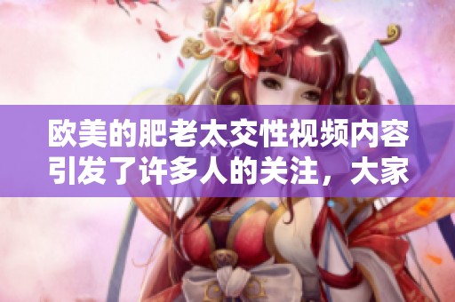 欧美的肥老太交性视频内容引发了许多人的关注，大家对此现象怎么看呢