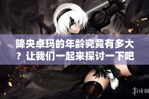 降央卓玛的年龄究竟有多大？让我们一起来探讨一下吧