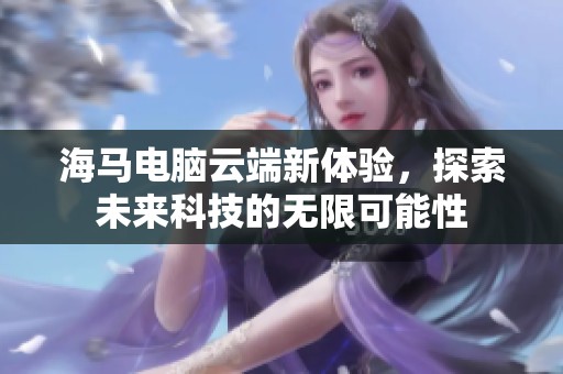 海马电脑云端新体验，探索未来科技的无限可能性