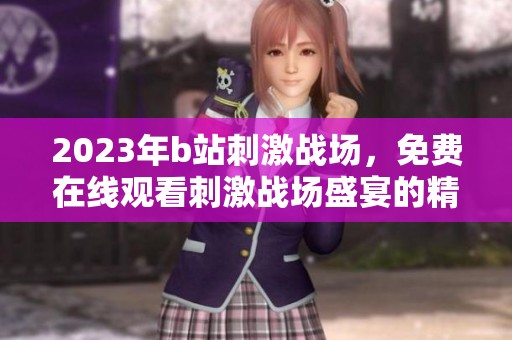 2023年b站刺激战场，免费在线观看刺激战场盛宴的精彩内容