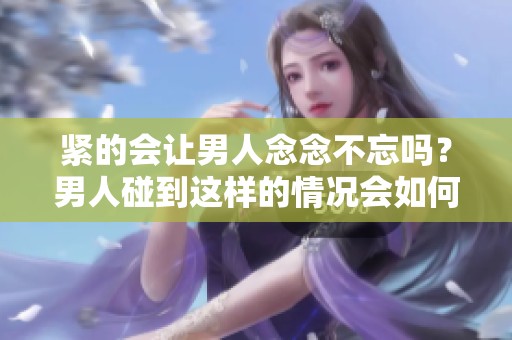 紧的会让男人念念不忘吗？男人碰到这样的情况会如何反应呢？