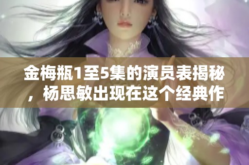 金梅瓶1至5集的演员表揭秘，杨思敏出现在这个经典作品中