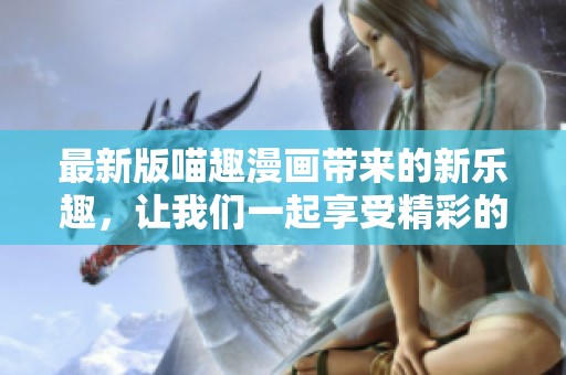 最新版喵趣漫画带来的新乐趣，让我们一起享受精彩的漫画世界