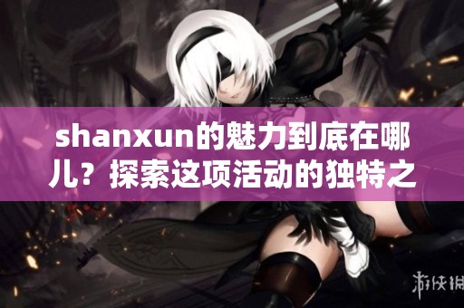 shanxun的魅力到底在哪儿？探索这项活动的独特之处与风采。