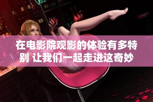在电影院观影的体验有多特别 让我们一起走进这奇妙的世界吧