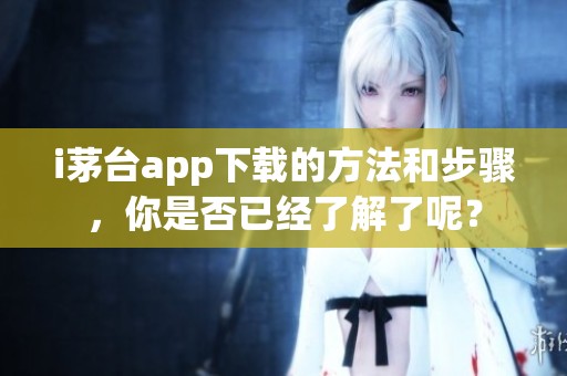i茅台app下载的方法和步骤，你是否已经了解了呢？