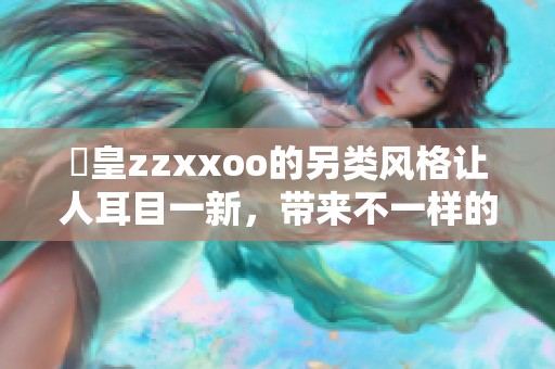 嘼皇zzxxoo的另类风格让人耳目一新，带来不一样的体验与感受