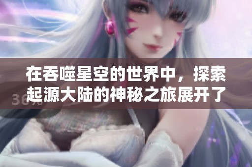 在吞噬星空的世界中，探索起源大陆的神秘之旅展开了。