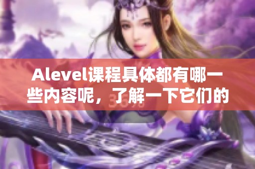 Alevel课程具体都有哪一些内容呢，了解一下它们的种类非常重要