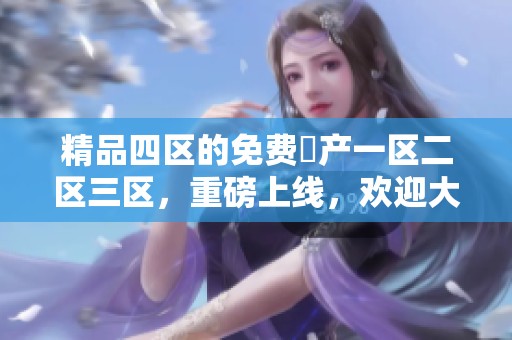 精品四区的免费囯产一区二区三区，重磅上线，欢迎大家体验独特魅力！