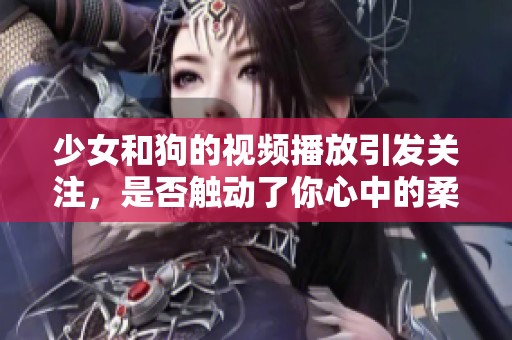 少女和狗的视频播放引发关注，是否触动了你心中的柔软部分