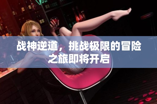 战神逆道，挑战极限的冒险之旅即将开启