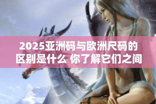2025亚洲码与欧洲尺码的区别是什么 你了解它们之间的不同之处吗