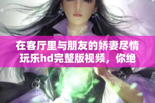 在客厅里与朋友的娇妻尽情玩乐hd完整版视频，你绝对不能错过这一精彩时刻！