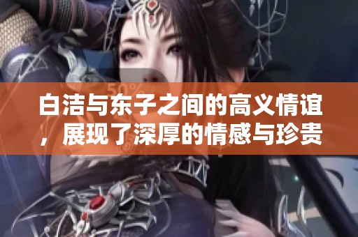 白洁与东子之间的高义情谊，展现了深厚的情感与珍贵的友谊
