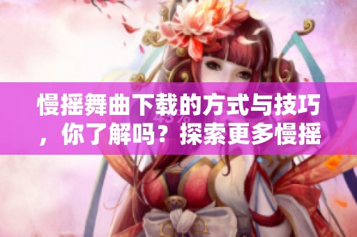 慢摇舞曲下载的方式与技巧，你了解吗？探索更多慢摇舞曲的精彩内容！