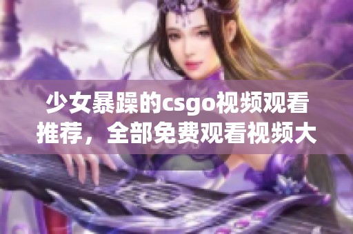 少女暴躁的csgo视频观看推荐，全部免费观看视频大全在此等你来发现