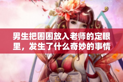男生把困困放入老师的定眼里，发生了什么奇妙的事情呢