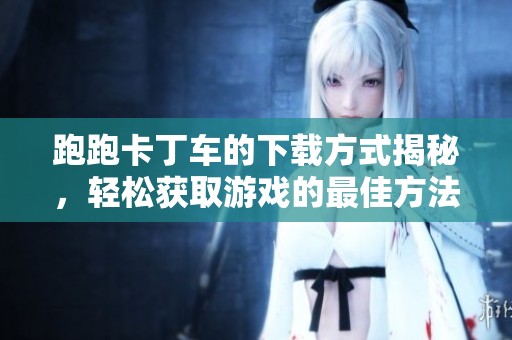 跑跑卡丁车的下载方式揭秘，轻松获取游戏的最佳方法！