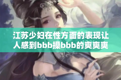 江苏少妇在性方面的表现让人感到bbb搡bbb的爽爽爽，令人难以忘怀。