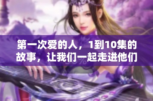 第一次爱的人，1到10集的故事，让我们一起走进他们之间的情感世界