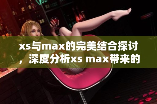 xs与max的完美结合探讨，深度分析xs max带来的用户体验提升
