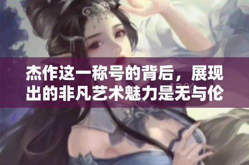杰作这一称号的背后，展现出的非凡艺术魅力是无与伦比的