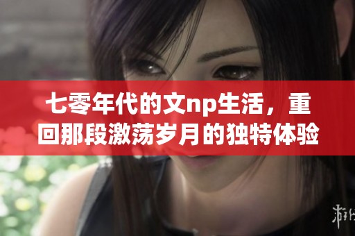 七零年代的文np生活，重回那段激荡岁月的独特体验与回忆