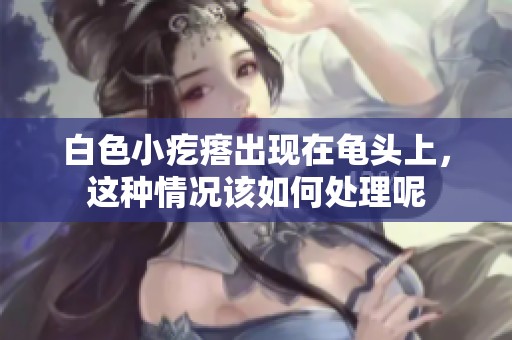 白色小疙瘩出现在龟头上，这种情况该如何处理呢