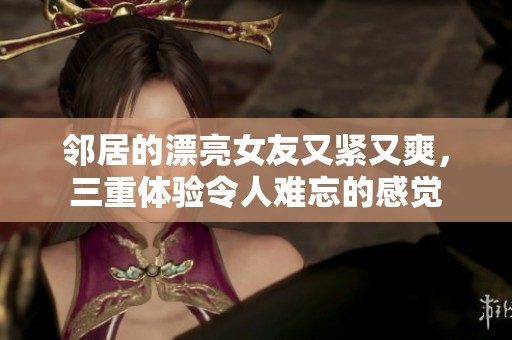 邻居的漂亮女友又紧又爽，三重体验令人难忘的感觉