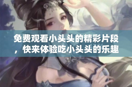 免费观看小头头的精彩片段，快来体验吃小头头的乐趣吧！