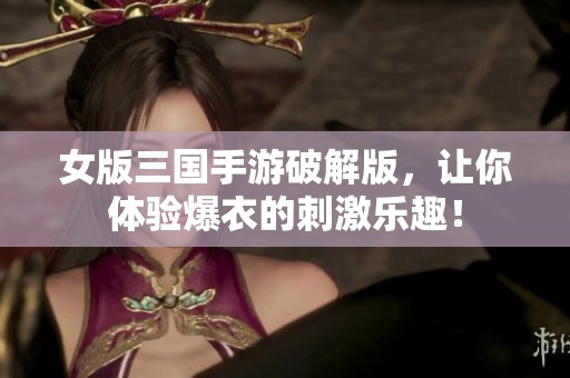 女版三国手游破解版，让你体验爆衣的刺激乐趣！