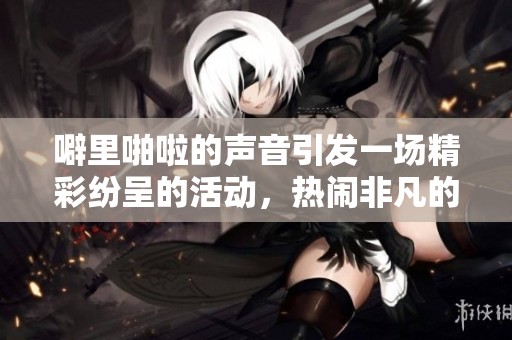 噼里啪啦的声音引发一场精彩纷呈的活动，热闹非凡的场面令人兴奋不已