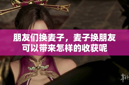 朋友们换麦子，麦子换朋友可以带来怎样的收获呢