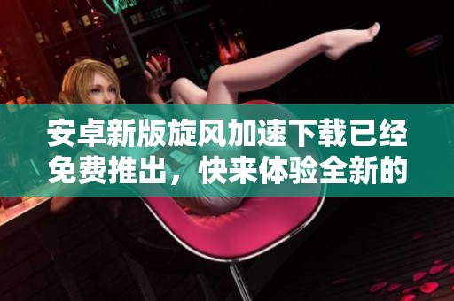 安卓新版旋风加速下载已经免费推出，快来体验全新的下载方式吧！