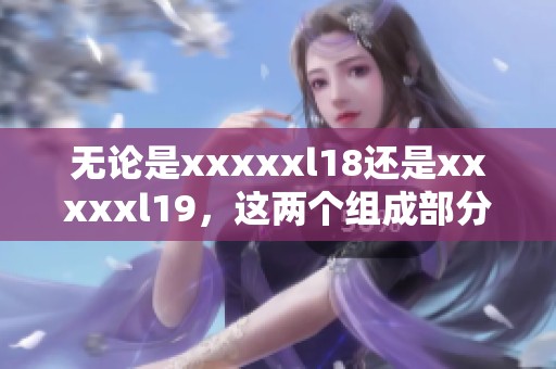 无论是xxxxxl18还是xxxxxl19，这两个组成部分都有其独特的意义与价值。