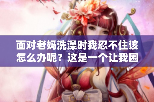 面对老妈洗澡时我忍不住该怎么办呢？这是一个让我困惑的问题