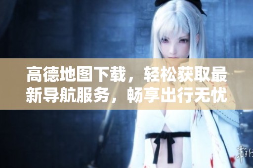 高德地图下载，轻松获取最新导航服务，畅享出行无忧体验