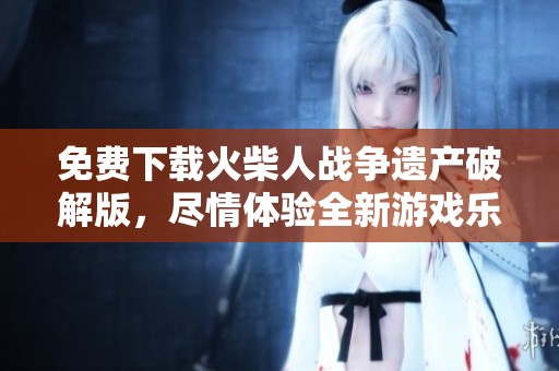 免费下载火柴人战争遗产破解版，尽情体验全新游戏乐趣与挑战