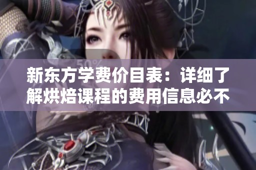 新东方学费价目表：详细了解烘焙课程的费用信息必不可少
