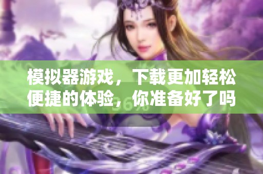 模拟器游戏，下载更加轻松便捷的体验，你准备好了吗？